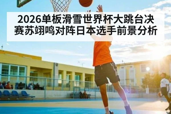 2026单板滑雪世界杯大跳台决赛苏翊鸣对阵日本选手前景分析