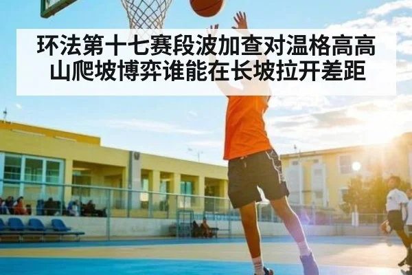 环法第十七赛段波加查对温格高高山爬坡博弈谁能在长坡拉开差距