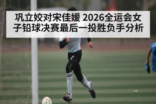 巩立姣对宋佳媛 2026全运会女子铅球决赛最后一投胜负手分析